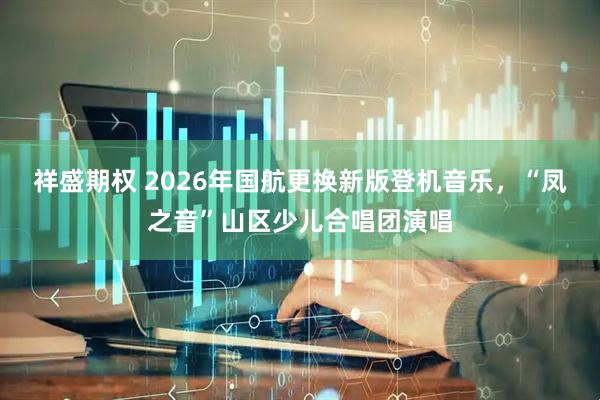 祥盛期权 2026年国航更换新版登机音乐，“凤之音”山区少儿合唱团演唱